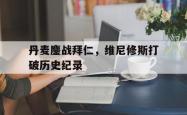 开云平台-丹麦鏖战拜仁，维尼修斯打破历史纪录